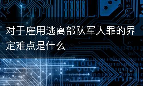 对于雇用逃离部队军人罪的界定难点是什么