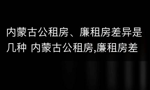内蒙古公租房、廉租房差异是几种 内蒙古公租房,廉租房差异是几种类型