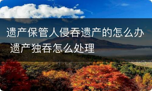 遗产保管人侵吞遗产的怎么办 遗产独吞怎么处理
