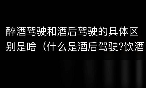 醉酒驾驶和酒后驾驶的具体区别是啥（什么是酒后驾驶?饮酒驾驶与醉酒驾驶的区别是什么?）