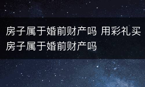房子属于婚前财产吗 用彩礼买房子属于婚前财产吗