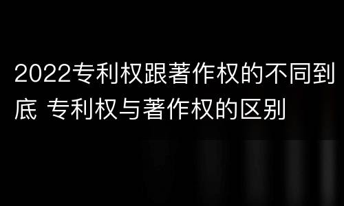 2022专利权跟著作权的不同到底 专利权与著作权的区别