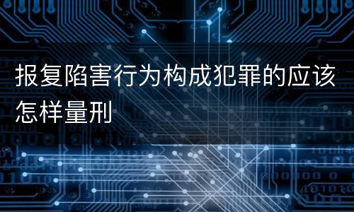 报复陷害行为构成犯罪的应该怎样量刑