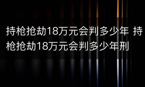 持枪抢劫18万元会判多少年 持枪抢劫18万元会判多少年刑