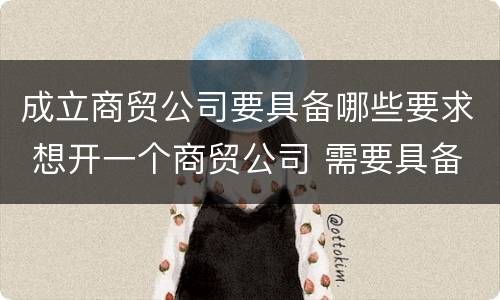 成立商贸公司要具备哪些要求 想开一个商贸公司 需要具备的条件