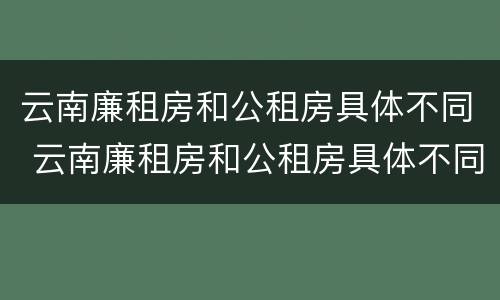 云南廉租房和公租房具体不同 云南廉租房和公租房具体不同点