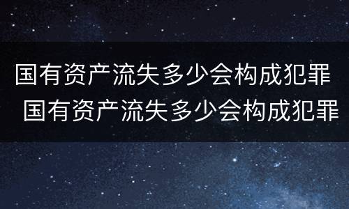 国有资产流失多少会构成犯罪 国有资产流失多少会构成犯罪行为