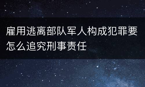 雇用逃离部队军人构成犯罪要怎么追究刑事责任