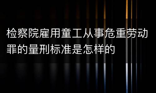 检察院雇用童工从事危重劳动罪的量刑标准是怎样的