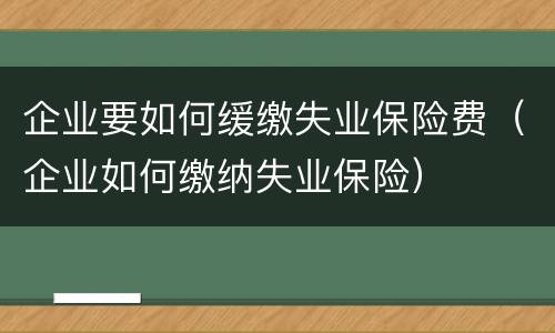 企业要如何缓缴失业保险费（企业如何缴纳失业保险）