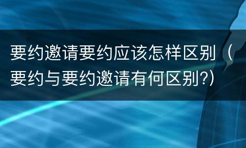 要约邀请要约应该怎样区别（要约与要约邀请有何区别?）