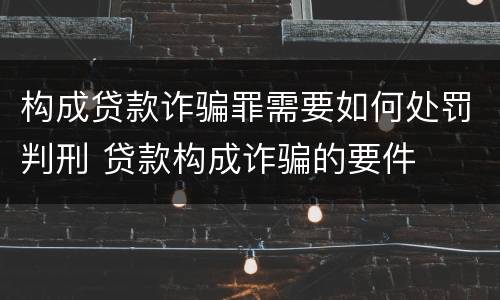 构成贷款诈骗罪需要如何处罚判刑 贷款构成诈骗的要件