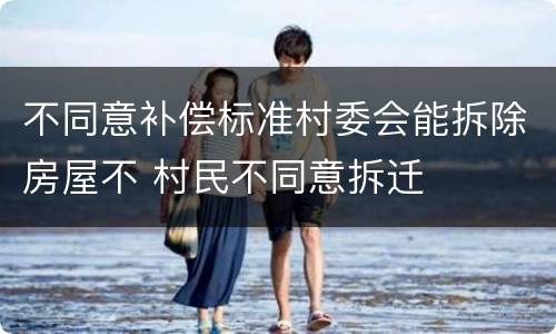 不同意补偿标准村委会能拆除房屋不 村民不同意拆迁
