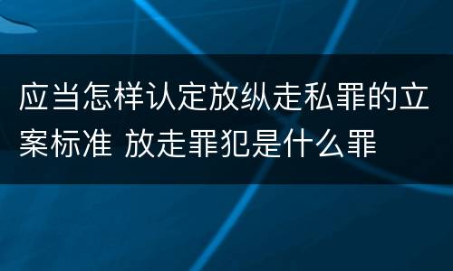 应当怎样认定放纵走私罪的立案标准 放走罪犯是什么罪