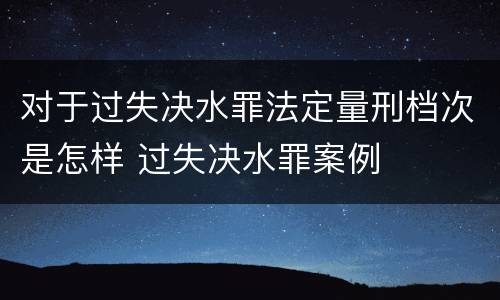 对于过失决水罪法定量刑档次是怎样 过失决水罪案例