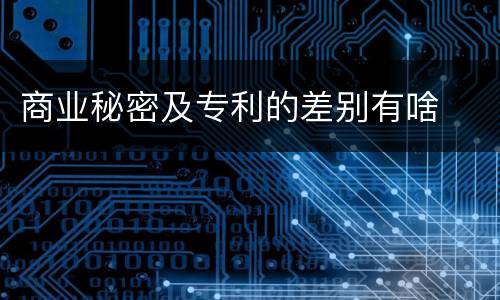 商业秘密及专利的差别有啥