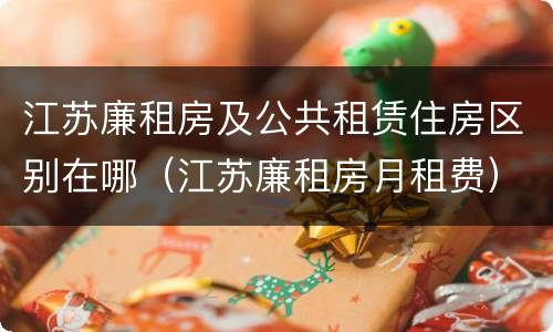 江苏廉租房及公共租赁住房区别在哪（江苏廉租房月租费）