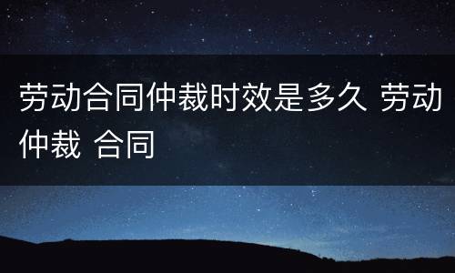 劳动合同仲裁时效是多久 劳动仲裁 合同