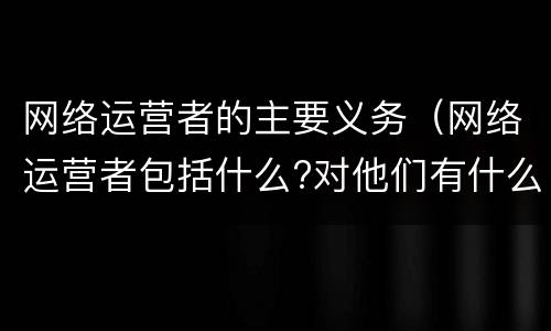 网络运营者的主要义务（网络运营者包括什么?对他们有什么要求?）