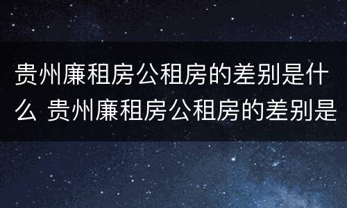 贵州廉租房公租房的差别是什么 贵州廉租房公租房的差别是什么样的