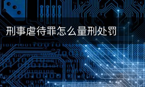 刑事虐待罪怎么量刑处罚