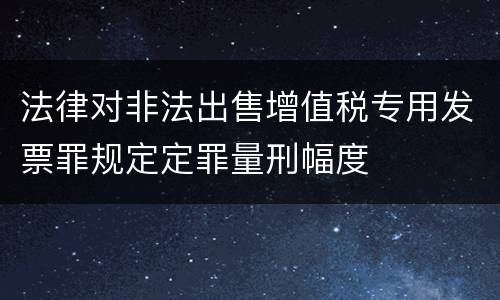 法律对非法出售增值税专用发票罪规定定罪量刑幅度