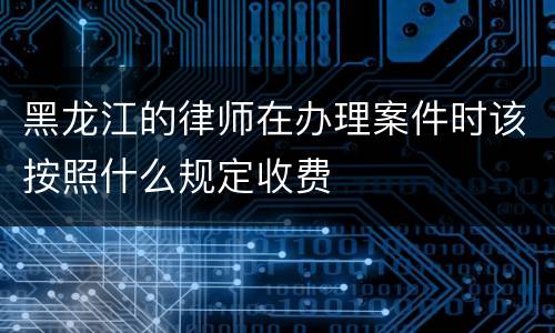 黑龙江的律师在办理案件时该按照什么规定收费