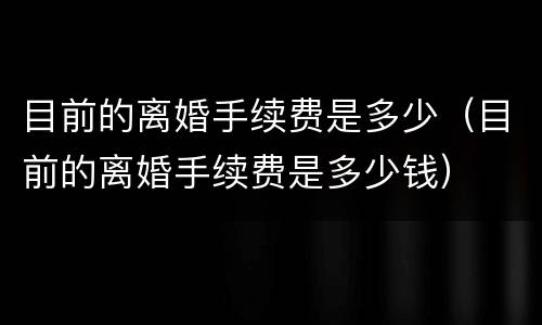 目前的离婚手续费是多少（目前的离婚手续费是多少钱）
