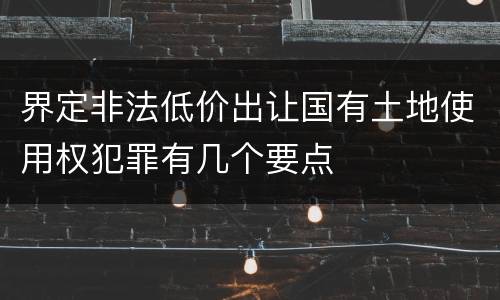 界定非法低价出让国有土地使用权犯罪有几个要点