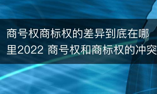 商号权商标权的差异到底在哪里2022 商号权和商标权的冲突和解决