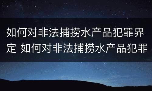 如何对非法捕捞水产品犯罪界定 如何对非法捕捞水产品犯罪界定进行处罚