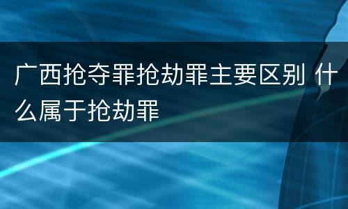 广西抢夺罪抢劫罪主要区别 什么属于抢劫罪