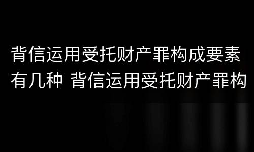 背信运用受托财产罪构成要素有几种 背信运用受托财产罪构成要素有几种情形