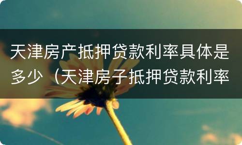 天津房产抵押贷款利率具体是多少（天津房子抵押贷款利率是多少）