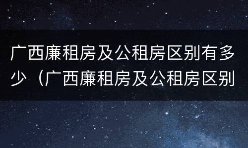 广西廉租房及公租房区别有多少（广西廉租房及公租房区别有多少个）