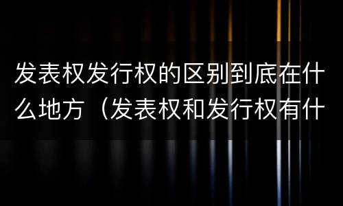 发表权发行权的区别到底在什么地方（发表权和发行权有什么区别）