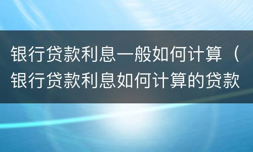 银行贷款利息一般如何计算（银行贷款利息如何计算的贷款利息怎么算）