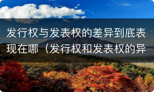 发行权与发表权的差异到底表现在哪（发行权和发表权的异同）
