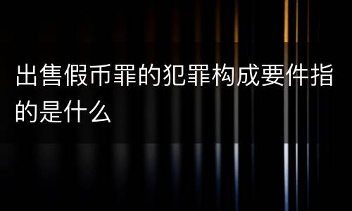出售假币罪的犯罪构成要件指的是什么
