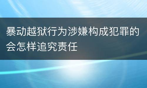 暴动越狱行为涉嫌构成犯罪的会怎样追究责任