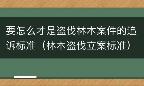 要怎么才是盗伐林木案件的追诉标准（林木盗伐立案标准）