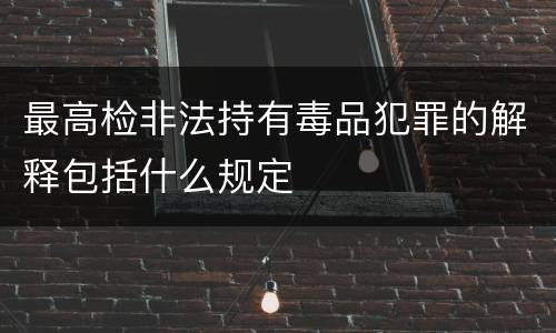 最高检非法持有毒品犯罪的解释包括什么规定