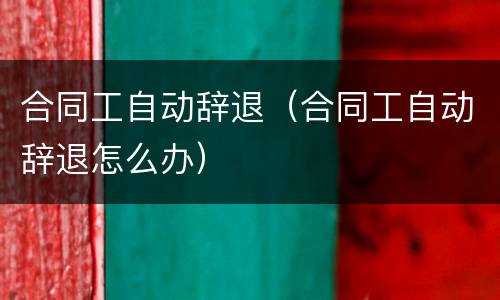 合同工自动辞退（合同工自动辞退怎么办）