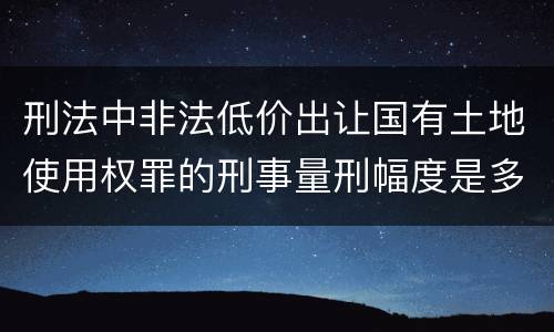 刑法中非法低价出让国有土地使用权罪的刑事量刑幅度是多少