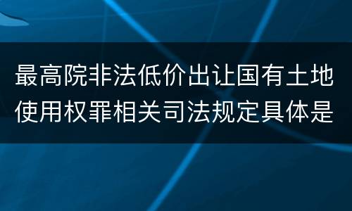 最高院非法低价出让国有土地使用权罪相关司法规定具体是什么重要内容
