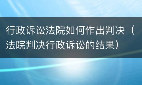 行政诉讼法院如何作出判决（法院判决行政诉讼的结果）