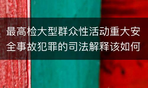 最高检大型群众性活动重大安全事故犯罪的司法解释该如何规定