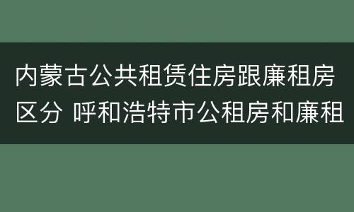内蒙古公共租赁住房跟廉租房区分 呼和浩特市公租房和廉租房的区别