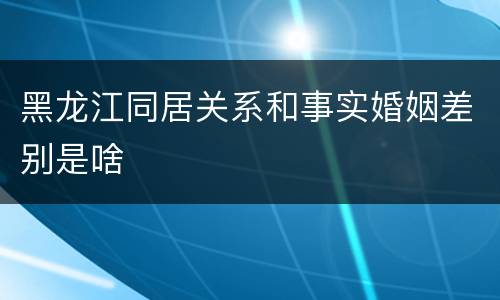 黑龙江同居关系和事实婚姻差别是啥
