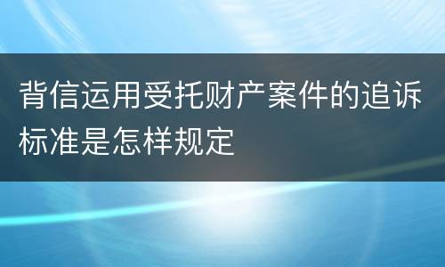 背信运用受托财产案件的追诉标准是怎样规定